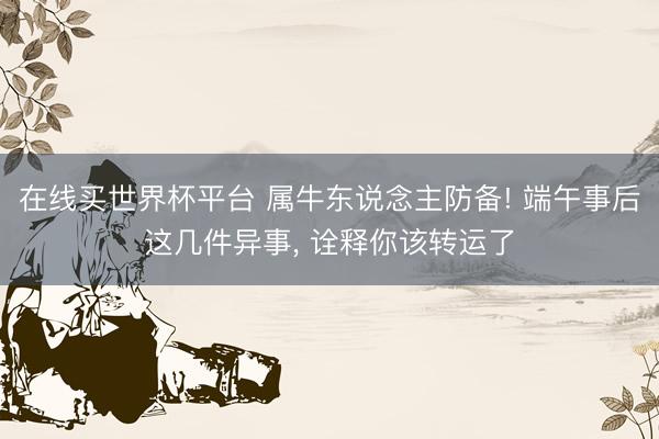 在线买世界杯平台 属牛东说念主防备! 端午事后这几件异事, 诠释你该转运了