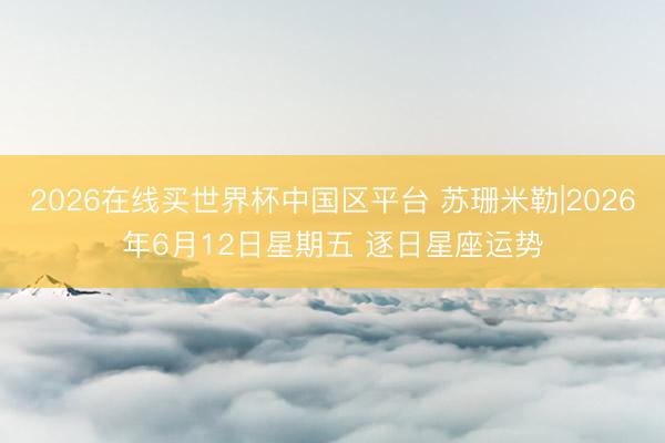 2026在线买世界杯中国区平台 苏珊米勒|2026年6月12日星期五 逐日星座运势