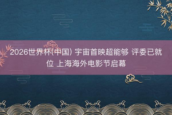 2026世界杯(中国) 宇宙首映超能够 评委已就位 上海海外电影节启幕