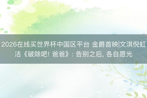 2026在线买世界杯中国区平台 金爵首映|文淇倪虹洁《破除吧! 爸爸》: 告别之后, 各自愿光